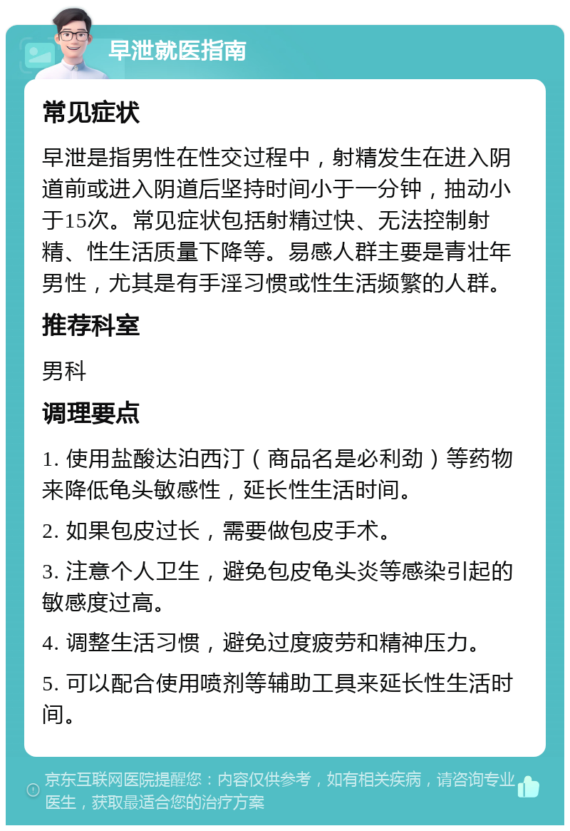 早泄就医指南 常见症状 早泄是指男性在性交过程中，射精发生在进入阴道前或进入阴道后坚持时间小于一分钟，抽动小于15次。常见症状包括射精过快、无法控制射精、性生活质量下降等。易感人群主要是青壮年男性，尤其是有手淫习惯或性生活频繁的人群。 推荐科室 男科 调理要点 1. 使用盐酸达泊西汀（商品名是必利劲）等药物来降低龟头敏感性，延长性生活时间。 2. 如果包皮过长，需要做包皮手术。 3. 注意个人卫生，避免包皮龟头炎等感染引起的敏感度过高。 4. 调整生活习惯，避免过度疲劳和精神压力。 5. 可以配合使用喷剂等辅助工具来延长性生活时间。