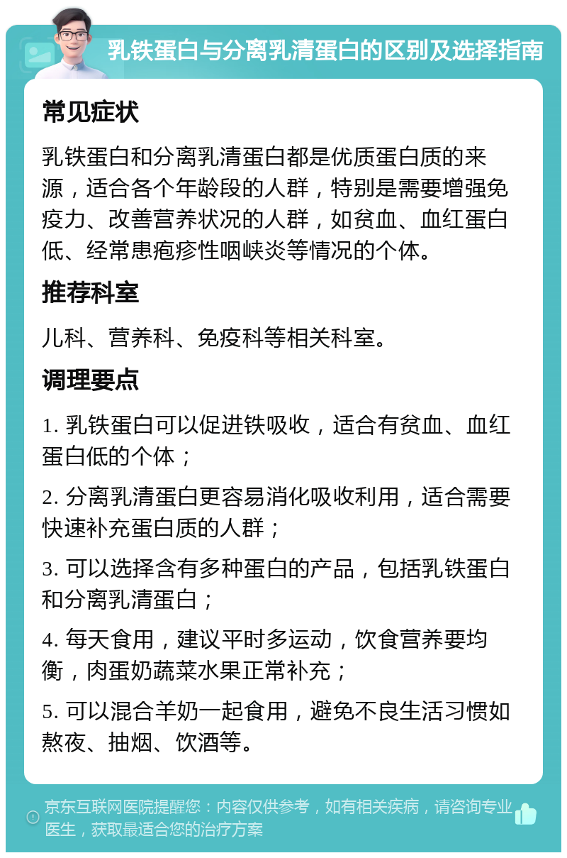 乳铁蛋白与分离乳清蛋白的区别及选择指南 常见症状 乳铁蛋白和分离乳清蛋白都是优质蛋白质的来源，适合各个年龄段的人群，特别是需要增强免疫力、改善营养状况的人群，如贫血、血红蛋白低、经常患疱疹性咽峡炎等情况的个体。 推荐科室 儿科、营养科、免疫科等相关科室。 调理要点 1. 乳铁蛋白可以促进铁吸收，适合有贫血、血红蛋白低的个体； 2. 分离乳清蛋白更容易消化吸收利用，适合需要快速补充蛋白质的人群； 3. 可以选择含有多种蛋白的产品，包括乳铁蛋白和分离乳清蛋白； 4. 每天食用，建议平时多运动，饮食营养要均衡，肉蛋奶蔬菜水果正常补充； 5. 可以混合羊奶一起食用，避免不良生活习惯如熬夜、抽烟、饮酒等。