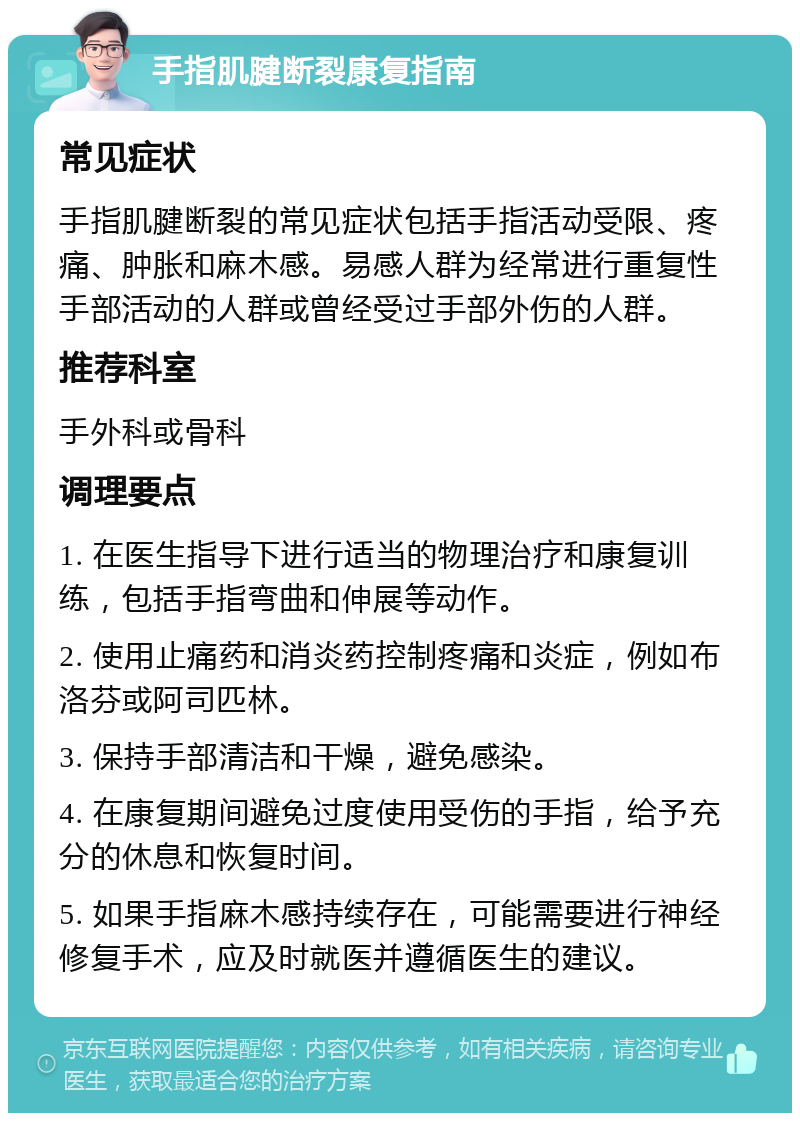 手指肌腱断裂康复指南 常见症状 手指肌腱断裂的常见症状包括手指活动受限、疼痛、肿胀和麻木感。易感人群为经常进行重复性手部活动的人群或曾经受过手部外伤的人群。 推荐科室 手外科或骨科 调理要点 1. 在医生指导下进行适当的物理治疗和康复训练，包括手指弯曲和伸展等动作。 2. 使用止痛药和消炎药控制疼痛和炎症，例如布洛芬或阿司匹林。 3. 保持手部清洁和干燥，避免感染。 4. 在康复期间避免过度使用受伤的手指，给予充分的休息和恢复时间。 5. 如果手指麻木感持续存在，可能需要进行神经修复手术，应及时就医并遵循医生的建议。