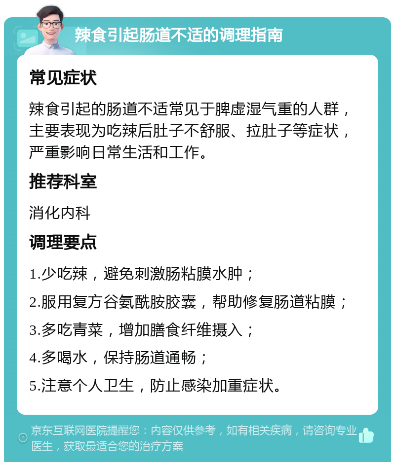 辣食引起肠道不适的调理指南 常见症状 辣食引起的肠道不适常见于脾虚湿气重的人群，主要表现为吃辣后肚子不舒服、拉肚子等症状，严重影响日常生活和工作。 推荐科室 消化内科 调理要点 1.少吃辣，避免刺激肠粘膜水肿； 2.服用复方谷氨酰胺胶囊，帮助修复肠道粘膜； 3.多吃青菜，增加膳食纤维摄入； 4.多喝水，保持肠道通畅； 5.注意个人卫生，防止感染加重症状。