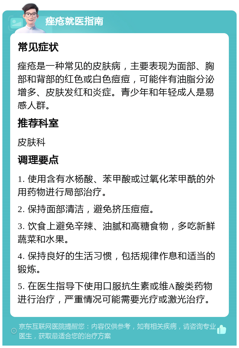 痤疮就医指南 常见症状 痤疮是一种常见的皮肤病，主要表现为面部、胸部和背部的红色或白色痘痘，可能伴有油脂分泌增多、皮肤发红和炎症。青少年和年轻成人是易感人群。 推荐科室 皮肤科 调理要点 1. 使用含有水杨酸、苯甲酸或过氧化苯甲酰的外用药物进行局部治疗。 2. 保持面部清洁，避免挤压痘痘。 3. 饮食上避免辛辣、油腻和高糖食物，多吃新鲜蔬菜和水果。 4. 保持良好的生活习惯，包括规律作息和适当的锻炼。 5. 在医生指导下使用口服抗生素或维A酸类药物进行治疗，严重情况可能需要光疗或激光治疗。