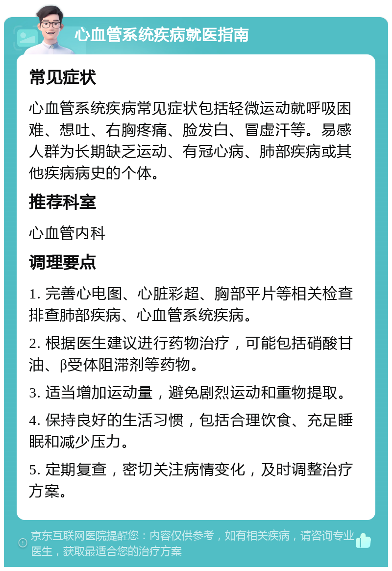 心血管系统疾病就医指南 常见症状 心血管系统疾病常见症状包括轻微运动就呼吸困难、想吐、右胸疼痛、脸发白、冒虚汗等。易感人群为长期缺乏运动、有冠心病、肺部疾病或其他疾病病史的个体。 推荐科室 心血管内科 调理要点 1. 完善心电图、心脏彩超、胸部平片等相关检查排查肺部疾病、心血管系统疾病。 2. 根据医生建议进行药物治疗，可能包括硝酸甘油、β受体阻滞剂等药物。 3. 适当增加运动量，避免剧烈运动和重物提取。 4. 保持良好的生活习惯，包括合理饮食、充足睡眠和减少压力。 5. 定期复查，密切关注病情变化，及时调整治疗方案。