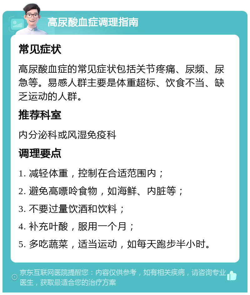 高尿酸血症调理指南 常见症状 高尿酸血症的常见症状包括关节疼痛、尿频、尿急等。易感人群主要是体重超标、饮食不当、缺乏运动的人群。 推荐科室 内分泌科或风湿免疫科 调理要点 1. 减轻体重，控制在合适范围内； 2. 避免高嘌呤食物，如海鲜、内脏等； 3. 不要过量饮酒和饮料； 4. 补充叶酸，服用一个月； 5. 多吃蔬菜，适当运动，如每天跑步半小时。