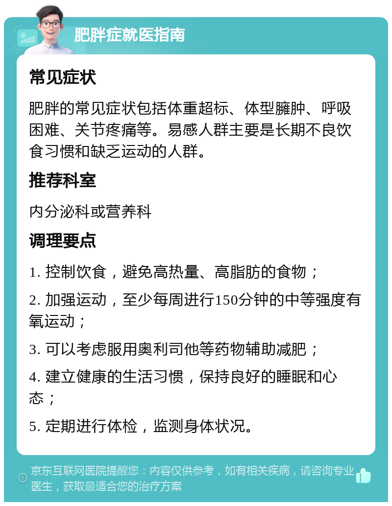 肥胖症就医指南 常见症状 肥胖的常见症状包括体重超标、体型臃肿、呼吸困难、关节疼痛等。易感人群主要是长期不良饮食习惯和缺乏运动的人群。 推荐科室 内分泌科或营养科 调理要点 1. 控制饮食，避免高热量、高脂肪的食物； 2. 加强运动，至少每周进行150分钟的中等强度有氧运动； 3. 可以考虑服用奥利司他等药物辅助减肥； 4. 建立健康的生活习惯，保持良好的睡眠和心态； 5. 定期进行体检，监测身体状况。