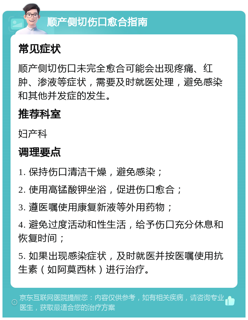 顺产侧切伤口愈合指南 常见症状 顺产侧切伤口未完全愈合可能会出现疼痛、红肿、渗液等症状，需要及时就医处理，避免感染和其他并发症的发生。 推荐科室 妇产科 调理要点 1. 保持伤口清洁干燥，避免感染； 2. 使用高锰酸钾坐浴，促进伤口愈合； 3. 遵医嘱使用康复新液等外用药物； 4. 避免过度活动和性生活，给予伤口充分休息和恢复时间； 5. 如果出现感染症状，及时就医并按医嘱使用抗生素（如阿莫西林）进行治疗。