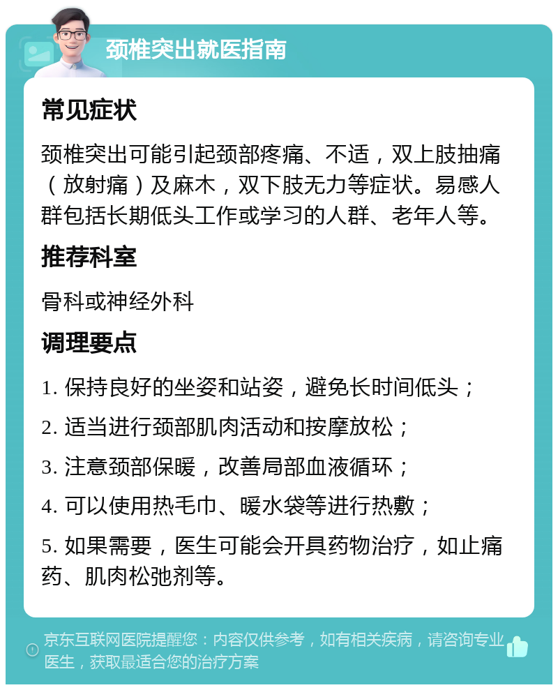 颈椎突出就医指南 常见症状 颈椎突出可能引起颈部疼痛、不适，双上肢抽痛（放射痛）及麻木，双下肢无力等症状。易感人群包括长期低头工作或学习的人群、老年人等。 推荐科室 骨科或神经外科 调理要点 1. 保持良好的坐姿和站姿，避免长时间低头； 2. 适当进行颈部肌肉活动和按摩放松； 3. 注意颈部保暖，改善局部血液循环； 4. 可以使用热毛巾、暖水袋等进行热敷； 5. 如果需要，医生可能会开具药物治疗，如止痛药、肌肉松弛剂等。