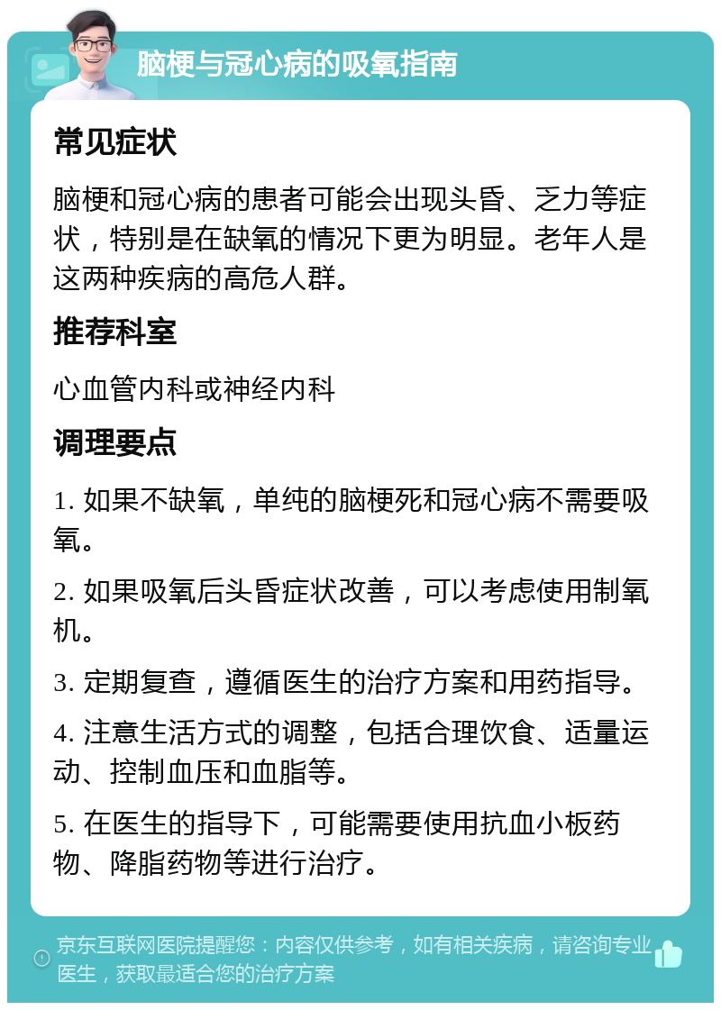 脑梗与冠心病的吸氧指南 常见症状 脑梗和冠心病的患者可能会出现头昏、乏力等症状，特别是在缺氧的情况下更为明显。老年人是这两种疾病的高危人群。 推荐科室 心血管内科或神经内科 调理要点 1. 如果不缺氧，单纯的脑梗死和冠心病不需要吸氧。 2. 如果吸氧后头昏症状改善，可以考虑使用制氧机。 3. 定期复查，遵循医生的治疗方案和用药指导。 4. 注意生活方式的调整，包括合理饮食、适量运动、控制血压和血脂等。 5. 在医生的指导下，可能需要使用抗血小板药物、降脂药物等进行治疗。