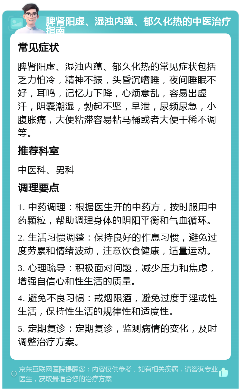 脾肾阳虚、湿浊内蕴、郁久化热的中医治疗指南 常见症状 脾肾阳虚、湿浊内蕴、郁久化热的常见症状包括乏力怕冷，精神不振，头昏沉嗜睡，夜间睡眠不好，耳鸣，记忆力下降，心烦意乱，容易出虚汗，阴囊潮湿，勃起不坚，早泄，尿频尿急，小腹胀痛，大便粘滞容易粘马桶或者大便干稀不调等。 推荐科室 中医科、男科 调理要点 1. 中药调理：根据医生开的中药方，按时服用中药颗粒，帮助调理身体的阴阳平衡和气血循环。 2. 生活习惯调整：保持良好的作息习惯，避免过度劳累和情绪波动，注意饮食健康，适量运动。 3. 心理疏导：积极面对问题，减少压力和焦虑，增强自信心和性生活的质量。 4. 避免不良习惯：戒烟限酒，避免过度手淫或性生活，保持性生活的规律性和适度性。 5. 定期复诊：定期复诊，监测病情的变化，及时调整治疗方案。