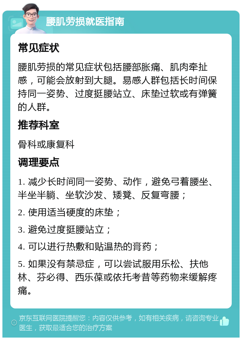 腰肌劳损就医指南 常见症状 腰肌劳损的常见症状包括腰部胀痛、肌肉牵扯感，可能会放射到大腿。易感人群包括长时间保持同一姿势、过度挺腰站立、床垫过软或有弹簧的人群。 推荐科室 骨科或康复科 调理要点 1. 减少长时间同一姿势、动作，避免弓着腰坐、半坐半躺、坐软沙发、矮凳、反复弯腰； 2. 使用适当硬度的床垫； 3. 避免过度挺腰站立； 4. 可以进行热敷和贴温热的膏药； 5. 如果没有禁忌症，可以尝试服用乐松、扶他林、芬必得、西乐葆或依托考昔等药物来缓解疼痛。