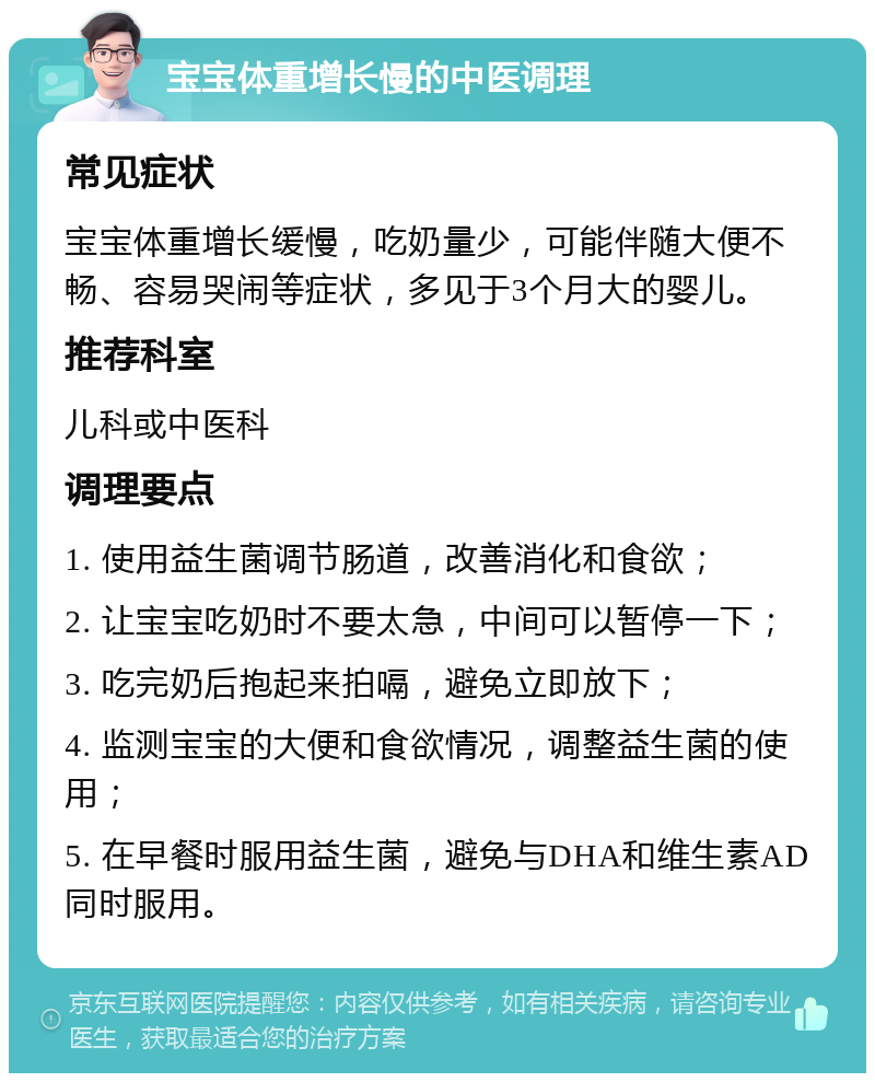 宝宝体重增长慢的中医调理 常见症状 宝宝体重增长缓慢，吃奶量少，可能伴随大便不畅、容易哭闹等症状，多见于3个月大的婴儿。 推荐科室 儿科或中医科 调理要点 1. 使用益生菌调节肠道，改善消化和食欲； 2. 让宝宝吃奶时不要太急，中间可以暂停一下； 3. 吃完奶后抱起来拍嗝，避免立即放下； 4. 监测宝宝的大便和食欲情况，调整益生菌的使用； 5. 在早餐时服用益生菌，避免与DHA和维生素AD同时服用。