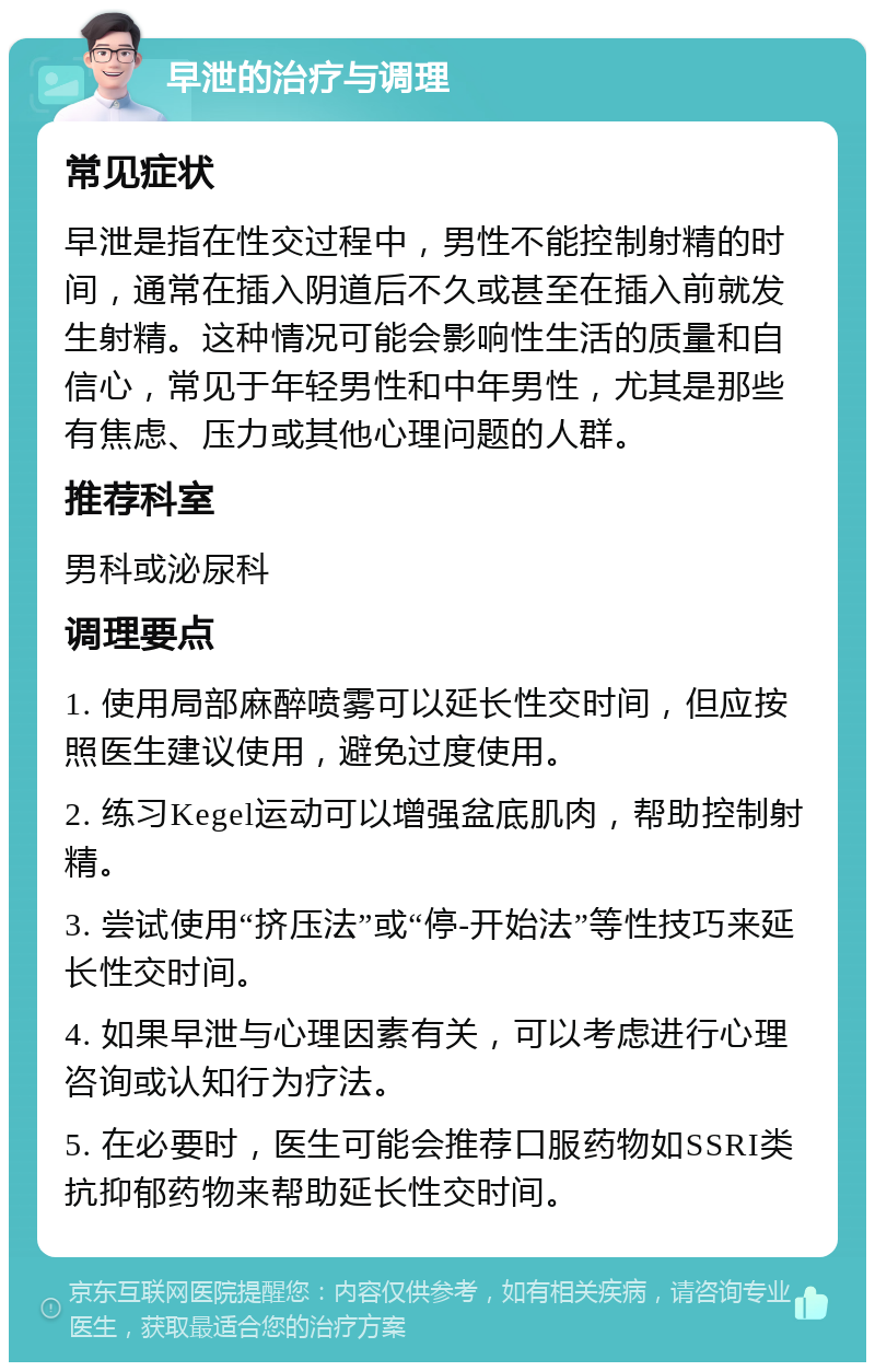 早泄的治疗与调理 常见症状 早泄是指在性交过程中，男性不能控制射精的时间，通常在插入阴道后不久或甚至在插入前就发生射精。这种情况可能会影响性生活的质量和自信心，常见于年轻男性和中年男性，尤其是那些有焦虑、压力或其他心理问题的人群。 推荐科室 男科或泌尿科 调理要点 1. 使用局部麻醉喷雾可以延长性交时间，但应按照医生建议使用，避免过度使用。 2. 练习Kegel运动可以增强盆底肌肉，帮助控制射精。 3. 尝试使用“挤压法”或“停-开始法”等性技巧来延长性交时间。 4. 如果早泄与心理因素有关，可以考虑进行心理咨询或认知行为疗法。 5. 在必要时，医生可能会推荐口服药物如SSRI类抗抑郁药物来帮助延长性交时间。