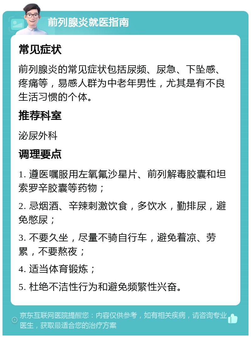 前列腺炎就医指南 常见症状 前列腺炎的常见症状包括尿频、尿急、下坠感、疼痛等，易感人群为中老年男性，尤其是有不良生活习惯的个体。 推荐科室 泌尿外科 调理要点 1. 遵医嘱服用左氧氟沙星片、前列解毒胶囊和坦索罗辛胶囊等药物； 2. 忌烟酒、辛辣刺激饮食，多饮水，勤排尿，避免憋尿； 3. 不要久坐，尽量不骑自行车，避免着凉、劳累，不要熬夜； 4. 适当体育锻炼； 5. 杜绝不洁性行为和避免频繁性兴奋。