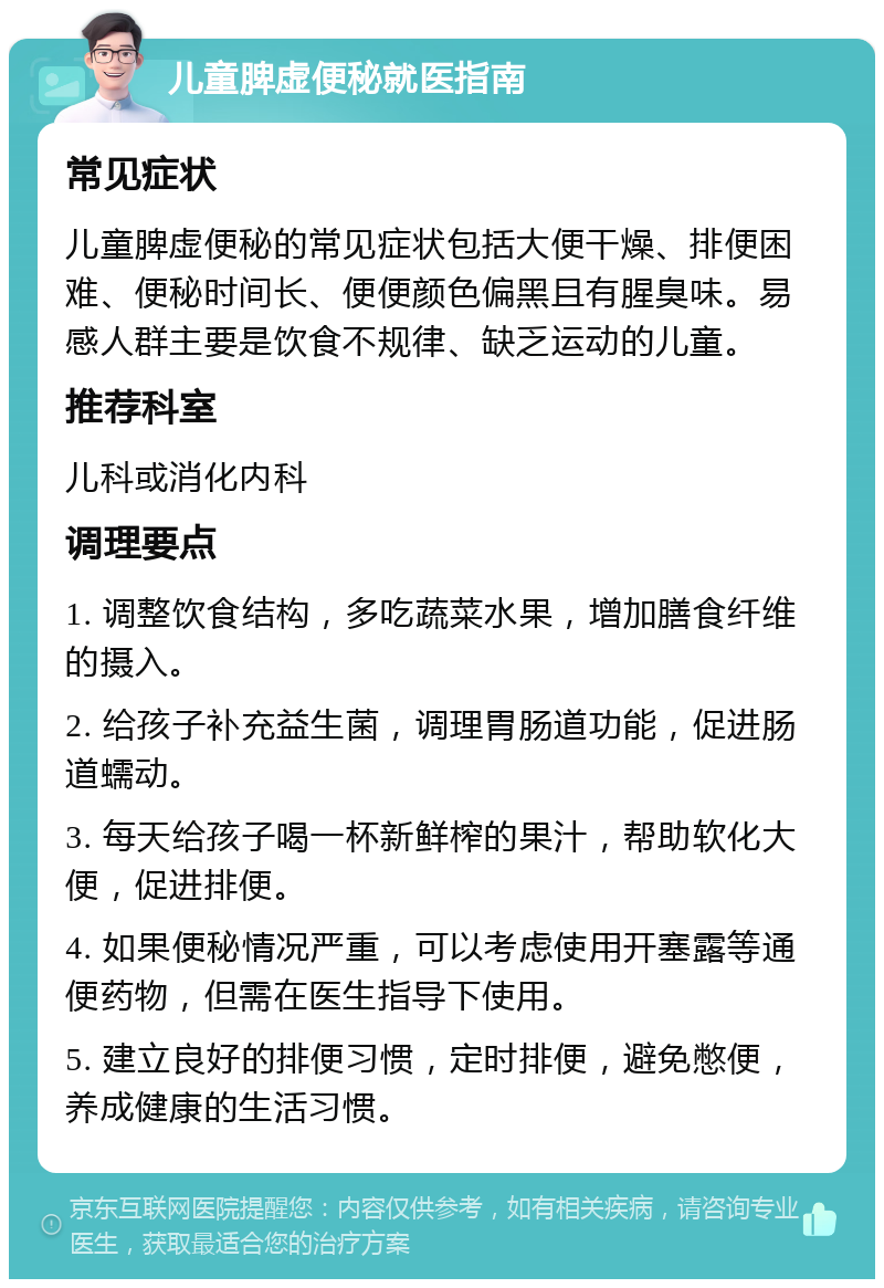 儿童脾虚便秘就医指南 常见症状 儿童脾虚便秘的常见症状包括大便干燥、排便困难、便秘时间长、便便颜色偏黑且有腥臭味。易感人群主要是饮食不规律、缺乏运动的儿童。 推荐科室 儿科或消化内科 调理要点 1. 调整饮食结构，多吃蔬菜水果，增加膳食纤维的摄入。 2. 给孩子补充益生菌，调理胃肠道功能，促进肠道蠕动。 3. 每天给孩子喝一杯新鲜榨的果汁，帮助软化大便，促进排便。 4. 如果便秘情况严重，可以考虑使用开塞露等通便药物，但需在医生指导下使用。 5. 建立良好的排便习惯，定时排便，避免憋便，养成健康的生活习惯。