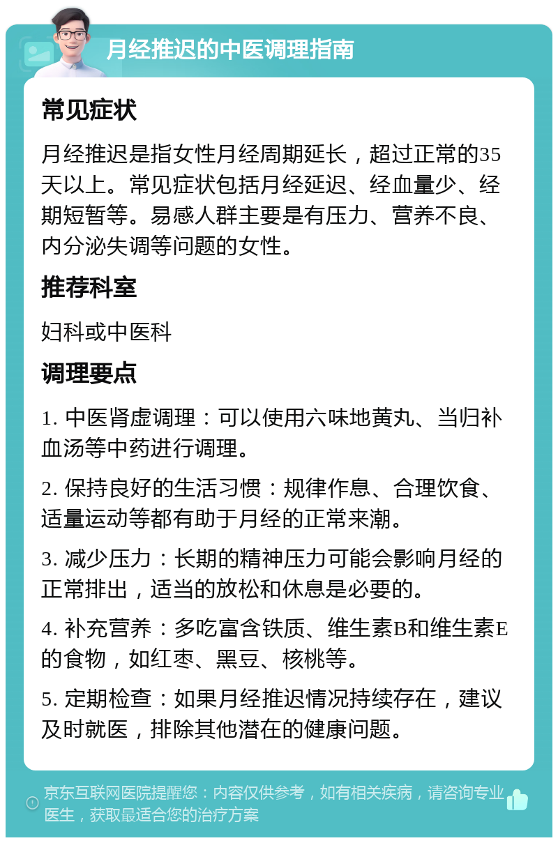 月经推迟的中医调理指南 常见症状 月经推迟是指女性月经周期延长，超过正常的35天以上。常见症状包括月经延迟、经血量少、经期短暂等。易感人群主要是有压力、营养不良、内分泌失调等问题的女性。 推荐科室 妇科或中医科 调理要点 1. 中医肾虚调理：可以使用六味地黄丸、当归补血汤等中药进行调理。 2. 保持良好的生活习惯：规律作息、合理饮食、适量运动等都有助于月经的正常来潮。 3. 减少压力：长期的精神压力可能会影响月经的正常排出，适当的放松和休息是必要的。 4. 补充营养：多吃富含铁质、维生素B和维生素E的食物，如红枣、黑豆、核桃等。 5. 定期检查：如果月经推迟情况持续存在，建议及时就医，排除其他潜在的健康问题。