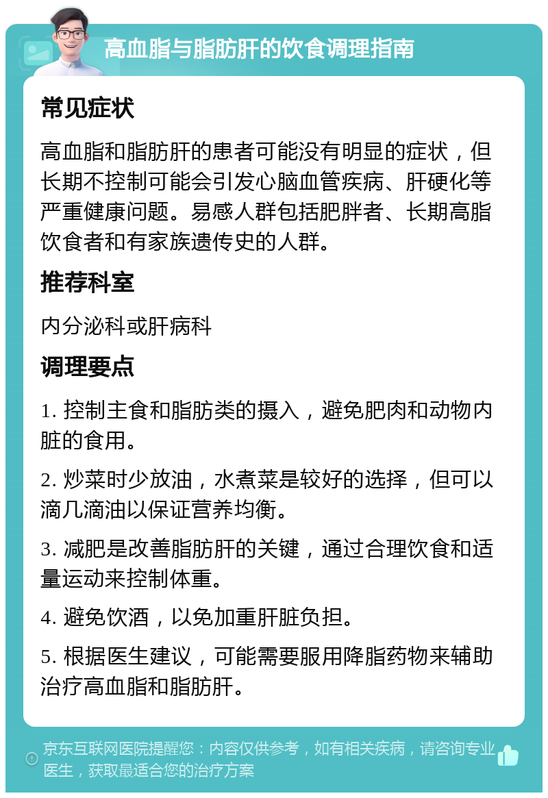 高血脂与脂肪肝的饮食调理指南 常见症状 高血脂和脂肪肝的患者可能没有明显的症状，但长期不控制可能会引发心脑血管疾病、肝硬化等严重健康问题。易感人群包括肥胖者、长期高脂饮食者和有家族遗传史的人群。 推荐科室 内分泌科或肝病科 调理要点 1. 控制主食和脂肪类的摄入，避免肥肉和动物内脏的食用。 2. 炒菜时少放油，水煮菜是较好的选择，但可以滴几滴油以保证营养均衡。 3. 减肥是改善脂肪肝的关键，通过合理饮食和适量运动来控制体重。 4. 避免饮酒，以免加重肝脏负担。 5. 根据医生建议，可能需要服用降脂药物来辅助治疗高血脂和脂肪肝。