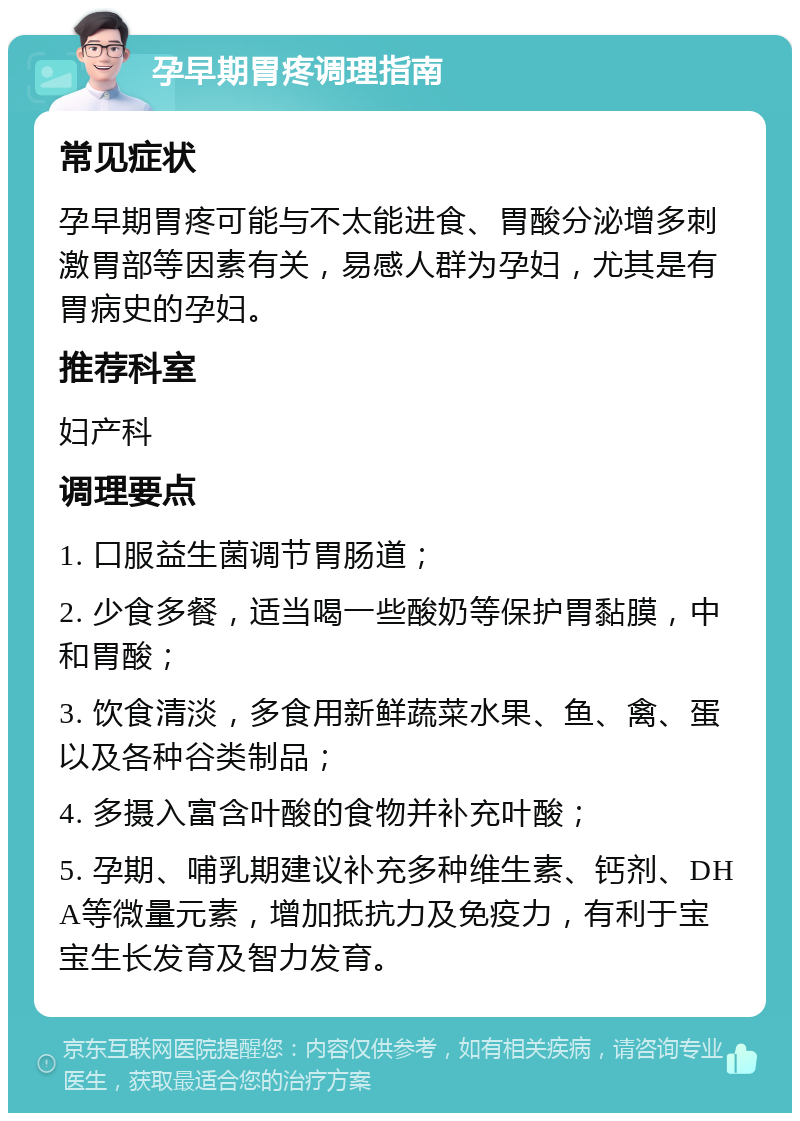 孕早期胃疼调理指南 常见症状 孕早期胃疼可能与不太能进食、胃酸分泌增多刺激胃部等因素有关，易感人群为孕妇，尤其是有胃病史的孕妇。 推荐科室 妇产科 调理要点 1. 口服益生菌调节胃肠道； 2. 少食多餐，适当喝一些酸奶等保护胃黏膜，中和胃酸； 3. 饮食清淡，多食用新鲜蔬菜水果、鱼、禽、蛋以及各种谷类制品； 4. 多摄入富含叶酸的食物并补充叶酸； 5. 孕期、哺乳期建议补充多种维生素、钙剂、DHA等微量元素，增加抵抗力及免疫力，有利于宝宝生长发育及智力发育。