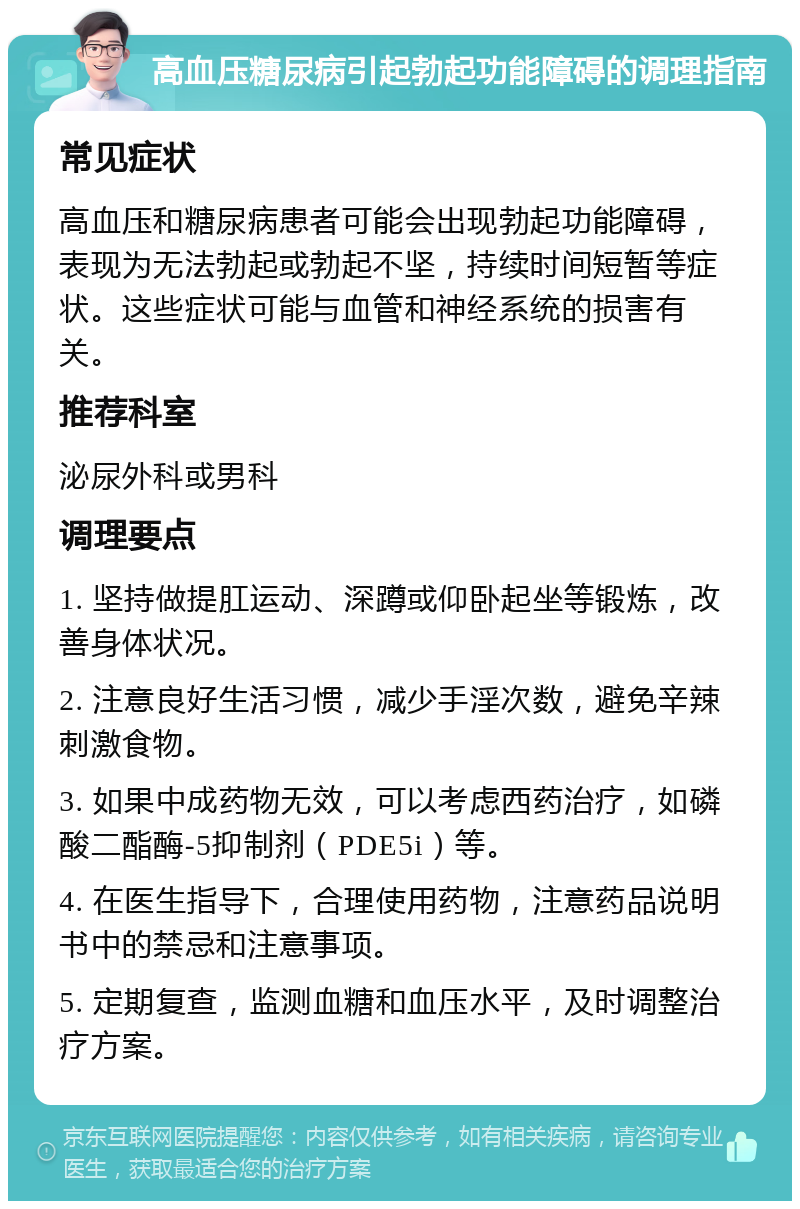 高血压糖尿病引起勃起功能障碍的调理指南 常见症状 高血压和糖尿病患者可能会出现勃起功能障碍，表现为无法勃起或勃起不坚，持续时间短暂等症状。这些症状可能与血管和神经系统的损害有关。 推荐科室 泌尿外科或男科 调理要点 1. 坚持做提肛运动、深蹲或仰卧起坐等锻炼，改善身体状况。 2. 注意良好生活习惯，减少手淫次数，避免辛辣刺激食物。 3. 如果中成药物无效，可以考虑西药治疗，如磷酸二酯酶-5抑制剂（PDE5i）等。 4. 在医生指导下，合理使用药物，注意药品说明书中的禁忌和注意事项。 5. 定期复查，监测血糖和血压水平，及时调整治疗方案。