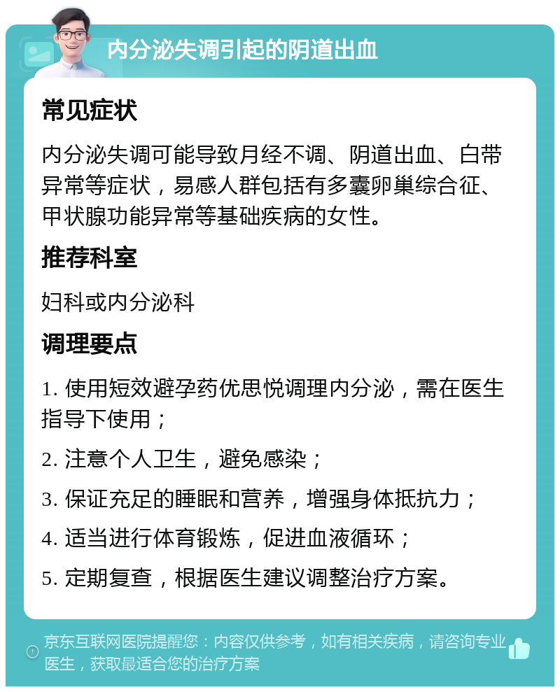 内分泌失调引起的阴道出血 常见症状 内分泌失调可能导致月经不调、阴道出血、白带异常等症状，易感人群包括有多囊卵巢综合征、甲状腺功能异常等基础疾病的女性。 推荐科室 妇科或内分泌科 调理要点 1. 使用短效避孕药优思悦调理内分泌，需在医生指导下使用； 2. 注意个人卫生，避免感染； 3. 保证充足的睡眠和营养，增强身体抵抗力； 4. 适当进行体育锻炼，促进血液循环； 5. 定期复查，根据医生建议调整治疗方案。