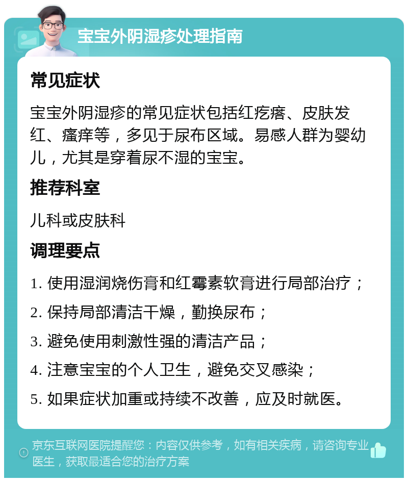 宝宝外阴湿疹处理指南 常见症状 宝宝外阴湿疹的常见症状包括红疙瘩、皮肤发红、瘙痒等，多见于尿布区域。易感人群为婴幼儿，尤其是穿着尿不湿的宝宝。 推荐科室 儿科或皮肤科 调理要点 1. 使用湿润烧伤膏和红霉素软膏进行局部治疗； 2. 保持局部清洁干燥，勤换尿布； 3. 避免使用刺激性强的清洁产品； 4. 注意宝宝的个人卫生，避免交叉感染； 5. 如果症状加重或持续不改善，应及时就医。