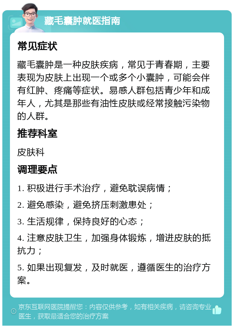 藏毛囊肿就医指南 常见症状 藏毛囊肿是一种皮肤疾病，常见于青春期，主要表现为皮肤上出现一个或多个小囊肿，可能会伴有红肿、疼痛等症状。易感人群包括青少年和成年人，尤其是那些有油性皮肤或经常接触污染物的人群。 推荐科室 皮肤科 调理要点 1. 积极进行手术治疗，避免耽误病情； 2. 避免感染，避免挤压刺激患处； 3. 生活规律，保持良好的心态； 4. 注意皮肤卫生，加强身体锻炼，增进皮肤的抵抗力； 5. 如果出现复发，及时就医，遵循医生的治疗方案。