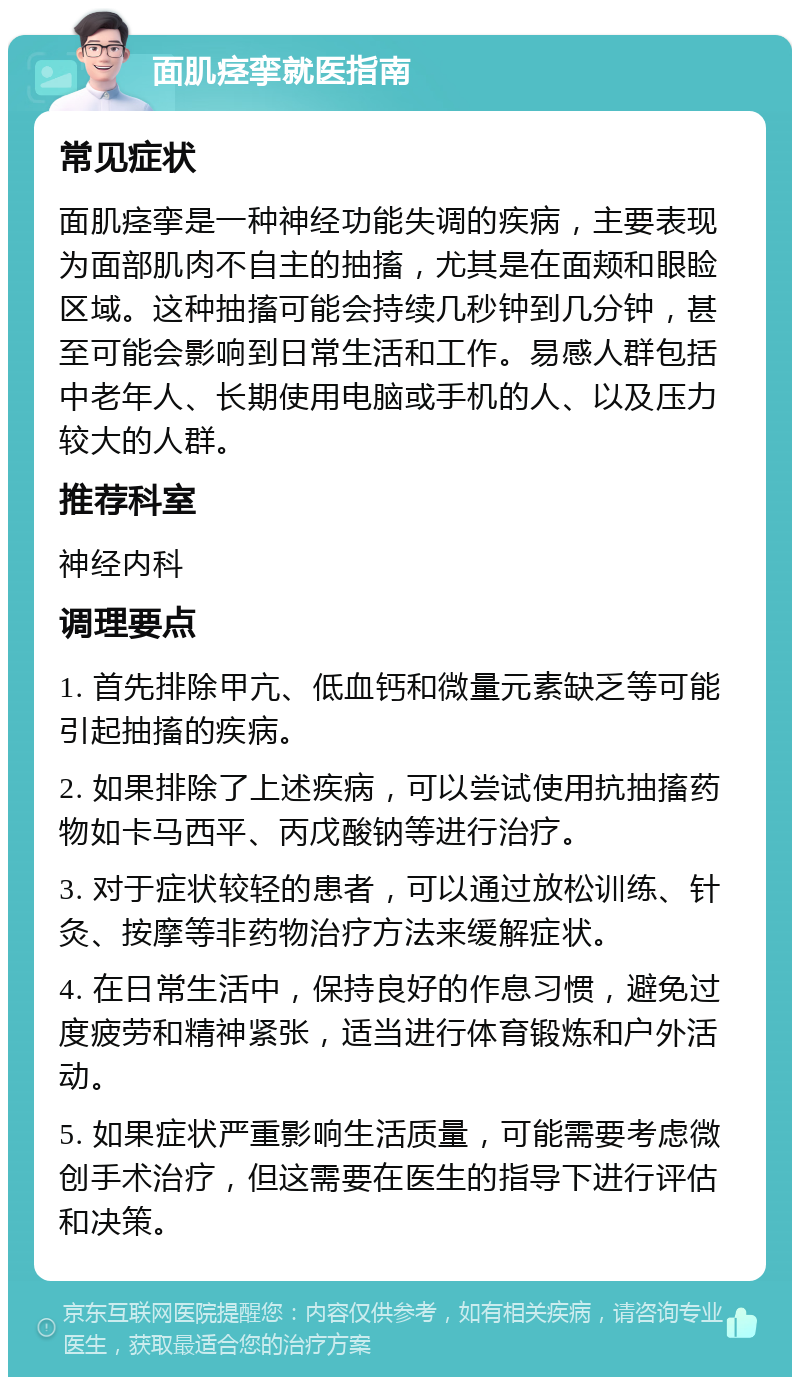 面肌痉挛就医指南 常见症状 面肌痉挛是一种神经功能失调的疾病，主要表现为面部肌肉不自主的抽搐，尤其是在面颊和眼睑区域。这种抽搐可能会持续几秒钟到几分钟，甚至可能会影响到日常生活和工作。易感人群包括中老年人、长期使用电脑或手机的人、以及压力较大的人群。 推荐科室 神经内科 调理要点 1. 首先排除甲亢、低血钙和微量元素缺乏等可能引起抽搐的疾病。 2. 如果排除了上述疾病，可以尝试使用抗抽搐药物如卡马西平、丙戊酸钠等进行治疗。 3. 对于症状较轻的患者，可以通过放松训练、针灸、按摩等非药物治疗方法来缓解症状。 4. 在日常生活中，保持良好的作息习惯，避免过度疲劳和精神紧张，适当进行体育锻炼和户外活动。 5. 如果症状严重影响生活质量，可能需要考虑微创手术治疗，但这需要在医生的指导下进行评估和决策。