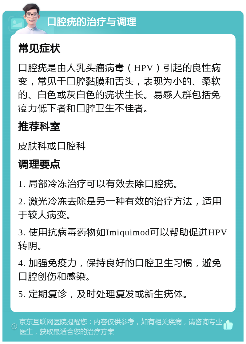 口腔疣的治疗与调理 常见症状 口腔疣是由人乳头瘤病毒（HPV）引起的良性病变，常见于口腔黏膜和舌头，表现为小的、柔软的、白色或灰白色的疣状生长。易感人群包括免疫力低下者和口腔卫生不佳者。 推荐科室 皮肤科或口腔科 调理要点 1. 局部冷冻治疗可以有效去除口腔疣。 2. 激光冷冻去除是另一种有效的治疗方法，适用于较大病变。 3. 使用抗病毒药物如Imiquimod可以帮助促进HPV转阴。 4. 加强免疫力，保持良好的口腔卫生习惯，避免口腔创伤和感染。 5. 定期复诊，及时处理复发或新生疣体。