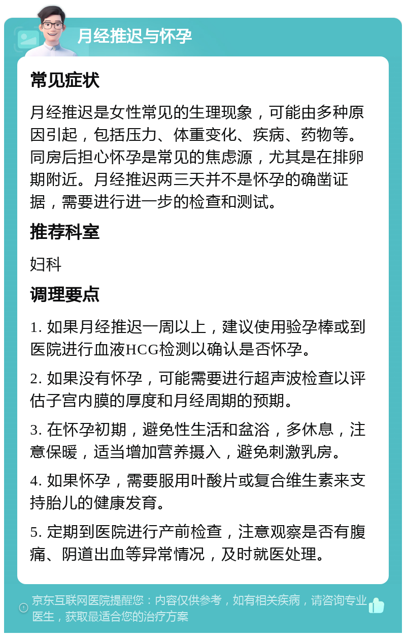 月经推迟与怀孕 常见症状 月经推迟是女性常见的生理现象，可能由多种原因引起，包括压力、体重变化、疾病、药物等。同房后担心怀孕是常见的焦虑源，尤其是在排卵期附近。月经推迟两三天并不是怀孕的确凿证据，需要进行进一步的检查和测试。 推荐科室 妇科 调理要点 1. 如果月经推迟一周以上，建议使用验孕棒或到医院进行血液HCG检测以确认是否怀孕。 2. 如果没有怀孕，可能需要进行超声波检查以评估子宫内膜的厚度和月经周期的预期。 3. 在怀孕初期，避免性生活和盆浴，多休息，注意保暖，适当增加营养摄入，避免刺激乳房。 4. 如果怀孕，需要服用叶酸片或复合维生素来支持胎儿的健康发育。 5. 定期到医院进行产前检查，注意观察是否有腹痛、阴道出血等异常情况，及时就医处理。