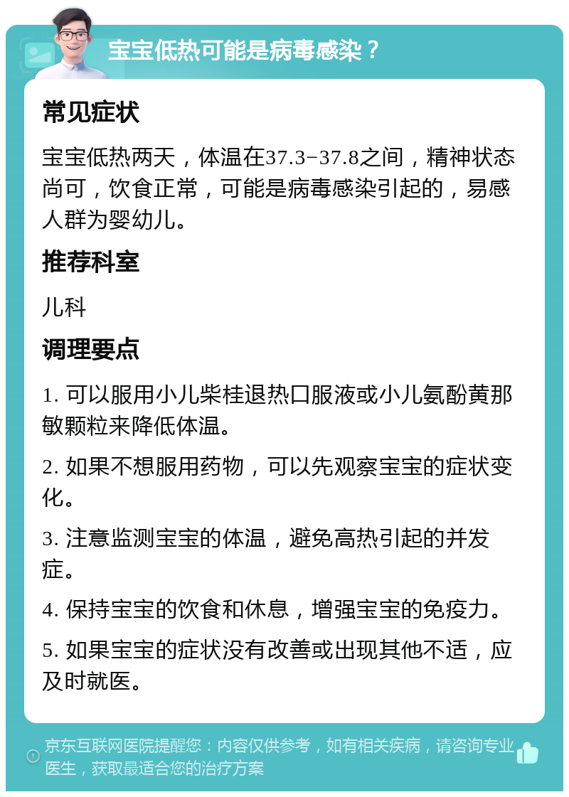 宝宝低热可能是病毒感染？ 常见症状 宝宝低热两天，体温在37.3−37.8之间，精神状态尚可，饮食正常，可能是病毒感染引起的，易感人群为婴幼儿。 推荐科室 儿科 调理要点 1. 可以服用小儿柴桂退热口服液或小儿氨酚黄那敏颗粒来降低体温。 2. 如果不想服用药物，可以先观察宝宝的症状变化。 3. 注意监测宝宝的体温，避免高热引起的并发症。 4. 保持宝宝的饮食和休息，增强宝宝的免疫力。 5. 如果宝宝的症状没有改善或出现其他不适，应及时就医。