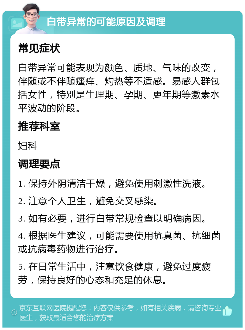 白带异常的可能原因及调理 常见症状 白带异常可能表现为颜色、质地、气味的改变，伴随或不伴随瘙痒、灼热等不适感。易感人群包括女性，特别是生理期、孕期、更年期等激素水平波动的阶段。 推荐科室 妇科 调理要点 1. 保持外阴清洁干燥，避免使用刺激性洗液。 2. 注意个人卫生，避免交叉感染。 3. 如有必要，进行白带常规检查以明确病因。 4. 根据医生建议，可能需要使用抗真菌、抗细菌或抗病毒药物进行治疗。 5. 在日常生活中，注意饮食健康，避免过度疲劳，保持良好的心态和充足的休息。