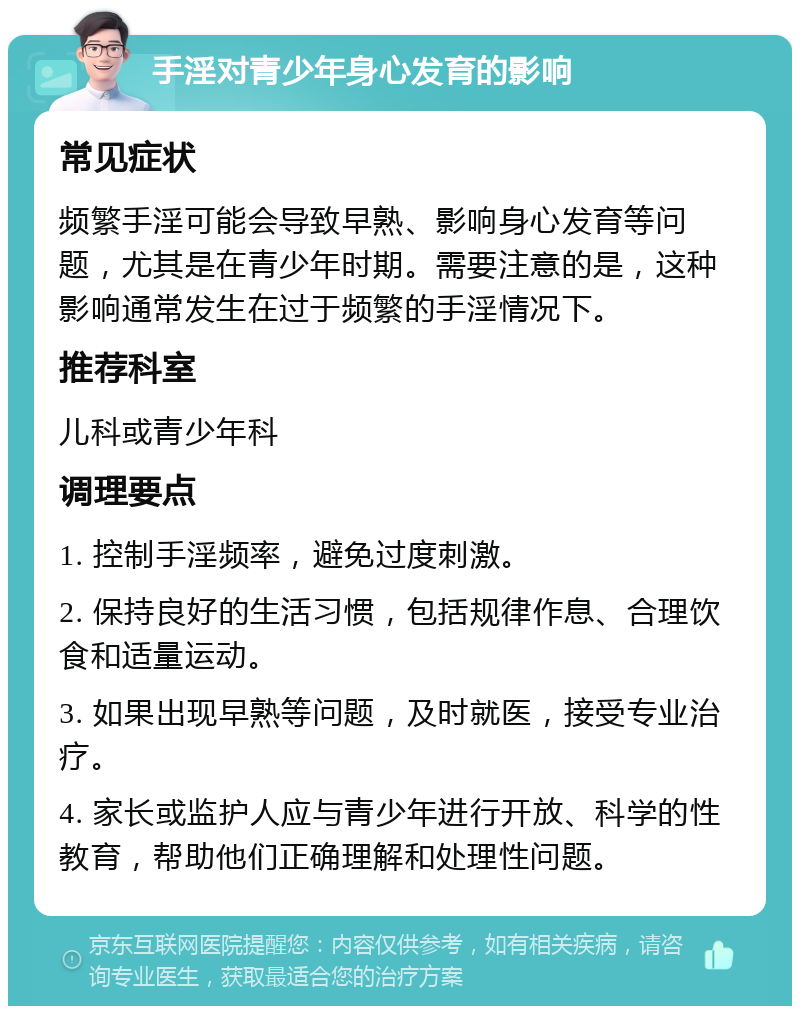 手淫对青少年身心发育的影响 常见症状 频繁手淫可能会导致早熟、影响身心发育等问题，尤其是在青少年时期。需要注意的是，这种影响通常发生在过于频繁的手淫情况下。 推荐科室 儿科或青少年科 调理要点 1. 控制手淫频率，避免过度刺激。 2. 保持良好的生活习惯，包括规律作息、合理饮食和适量运动。 3. 如果出现早熟等问题，及时就医，接受专业治疗。 4. 家长或监护人应与青少年进行开放、科学的性教育，帮助他们正确理解和处理性问题。