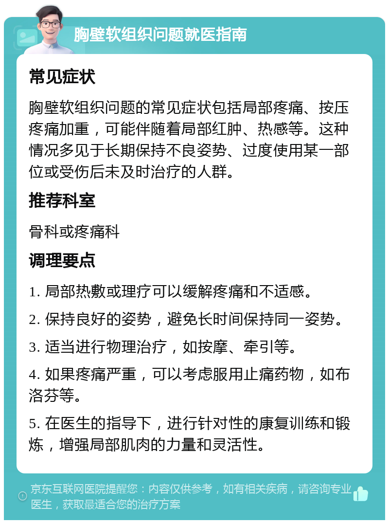 胸壁软组织问题就医指南 常见症状 胸壁软组织问题的常见症状包括局部疼痛、按压疼痛加重，可能伴随着局部红肿、热感等。这种情况多见于长期保持不良姿势、过度使用某一部位或受伤后未及时治疗的人群。 推荐科室 骨科或疼痛科 调理要点 1. 局部热敷或理疗可以缓解疼痛和不适感。 2. 保持良好的姿势，避免长时间保持同一姿势。 3. 适当进行物理治疗，如按摩、牵引等。 4. 如果疼痛严重，可以考虑服用止痛药物，如布洛芬等。 5. 在医生的指导下，进行针对性的康复训练和锻炼，增强局部肌肉的力量和灵活性。