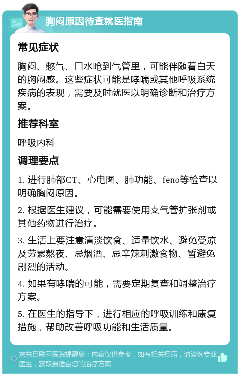 胸闷原因待查就医指南 常见症状 胸闷、憋气、口水呛到气管里，可能伴随着白天的胸闷感。这些症状可能是哮喘或其他呼吸系统疾病的表现，需要及时就医以明确诊断和治疗方案。 推荐科室 呼吸内科 调理要点 1. 进行肺部CT、心电图、肺功能、feno等检查以明确胸闷原因。 2. 根据医生建议，可能需要使用支气管扩张剂或其他药物进行治疗。 3. 生活上要注意清淡饮食、适量饮水、避免受凉及劳累熬夜、忌烟酒、忌辛辣刺激食物、暂避免剧烈的活动。 4. 如果有哮喘的可能，需要定期复查和调整治疗方案。 5. 在医生的指导下，进行相应的呼吸训练和康复措施，帮助改善呼吸功能和生活质量。