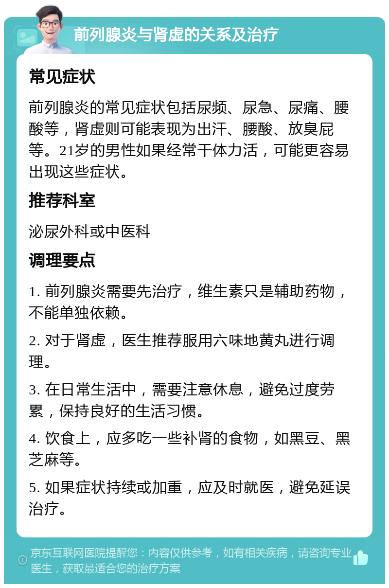 前列腺炎与肾虚的关系及治疗 常见症状 前列腺炎的常见症状包括尿频、尿急、尿痛、腰酸等，肾虚则可能表现为出汗、腰酸、放臭屁等。21岁的男性如果经常干体力活，可能更容易出现这些症状。 推荐科室 泌尿外科或中医科 调理要点 1. 前列腺炎需要先治疗，维生素只是辅助药物，不能单独依赖。 2. 对于肾虚，医生推荐服用六味地黄丸进行调理。 3. 在日常生活中，需要注意休息，避免过度劳累，保持良好的生活习惯。 4. 饮食上，应多吃一些补肾的食物，如黑豆、黑芝麻等。 5. 如果症状持续或加重，应及时就医，避免延误治疗。