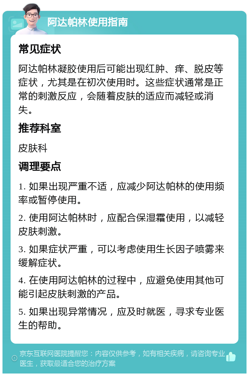 阿达帕林使用指南 常见症状 阿达帕林凝胶使用后可能出现红肿、痒、脱皮等症状，尤其是在初次使用时。这些症状通常是正常的刺激反应，会随着皮肤的适应而减轻或消失。 推荐科室 皮肤科 调理要点 1. 如果出现严重不适，应减少阿达帕林的使用频率或暂停使用。 2. 使用阿达帕林时，应配合保湿霜使用，以减轻皮肤刺激。 3. 如果症状严重，可以考虑使用生长因子喷雾来缓解症状。 4. 在使用阿达帕林的过程中，应避免使用其他可能引起皮肤刺激的产品。 5. 如果出现异常情况，应及时就医，寻求专业医生的帮助。