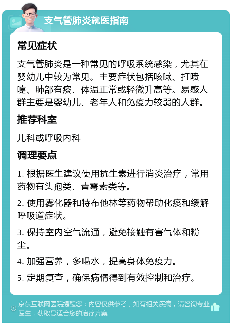 支气管肺炎就医指南 常见症状 支气管肺炎是一种常见的呼吸系统感染，尤其在婴幼儿中较为常见。主要症状包括咳嗽、打喷嚏、肺部有痰、体温正常或轻微升高等。易感人群主要是婴幼儿、老年人和免疫力较弱的人群。 推荐科室 儿科或呼吸内科 调理要点 1. 根据医生建议使用抗生素进行消炎治疗，常用药物有头孢类、青霉素类等。 2. 使用雾化器和特布他林等药物帮助化痰和缓解呼吸道症状。 3. 保持室内空气流通，避免接触有害气体和粉尘。 4. 加强营养，多喝水，提高身体免疫力。 5. 定期复查，确保病情得到有效控制和治疗。