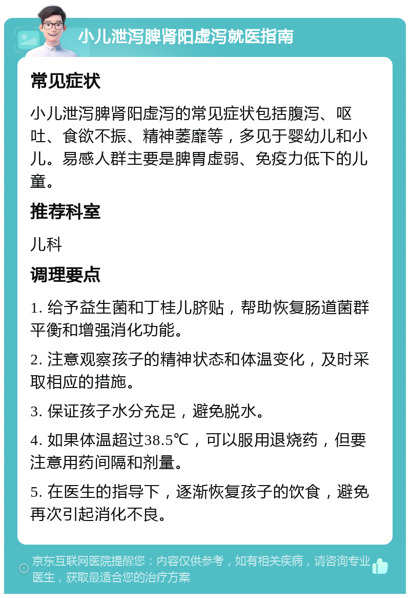 小儿泄泻脾肾阳虚泻就医指南 常见症状 小儿泄泻脾肾阳虚泻的常见症状包括腹泻、呕吐、食欲不振、精神萎靡等，多见于婴幼儿和小儿。易感人群主要是脾胃虚弱、免疫力低下的儿童。 推荐科室 儿科 调理要点 1. 给予益生菌和丁桂儿脐贴，帮助恢复肠道菌群平衡和增强消化功能。 2. 注意观察孩子的精神状态和体温变化，及时采取相应的措施。 3. 保证孩子水分充足，避免脱水。 4. 如果体温超过38.5℃，可以服用退烧药，但要注意用药间隔和剂量。 5. 在医生的指导下，逐渐恢复孩子的饮食，避免再次引起消化不良。