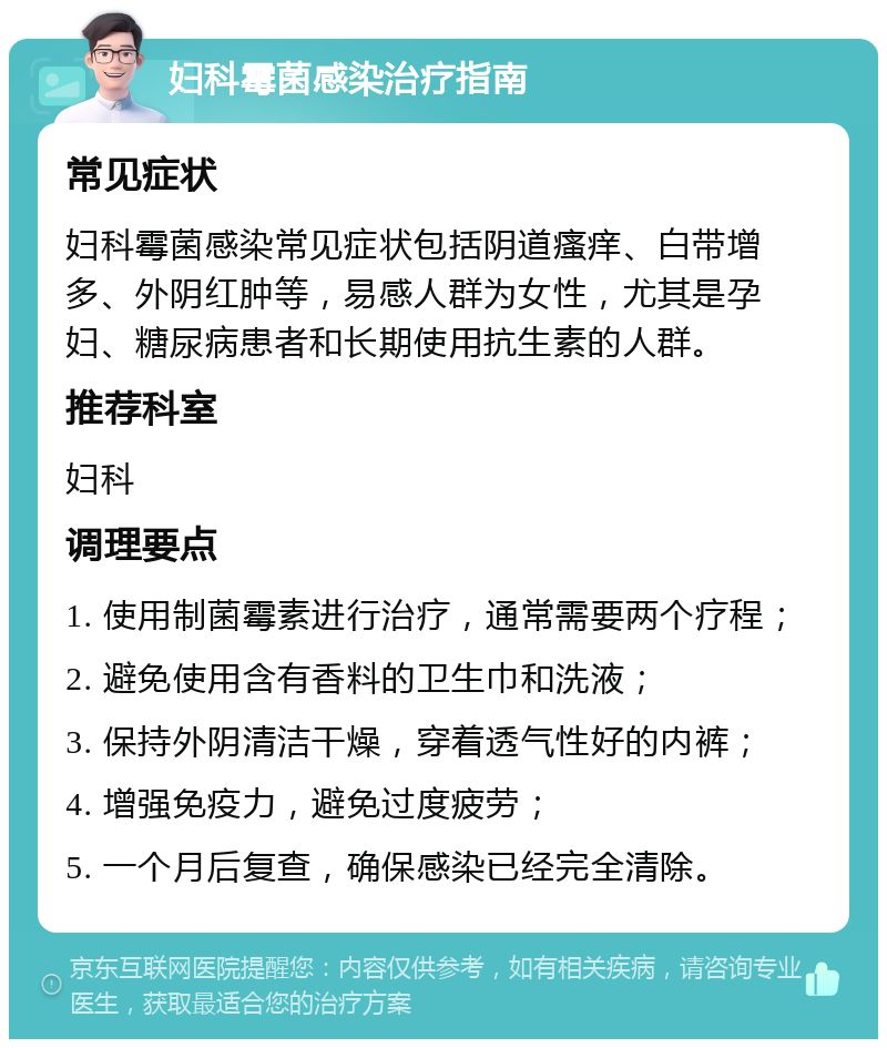 妇科霉菌感染治疗指南 常见症状 妇科霉菌感染常见症状包括阴道瘙痒、白带增多、外阴红肿等，易感人群为女性，尤其是孕妇、糖尿病患者和长期使用抗生素的人群。 推荐科室 妇科 调理要点 1. 使用制菌霉素进行治疗，通常需要两个疗程； 2. 避免使用含有香料的卫生巾和洗液； 3. 保持外阴清洁干燥，穿着透气性好的内裤； 4. 增强免疫力，避免过度疲劳； 5. 一个月后复查，确保感染已经完全清除。