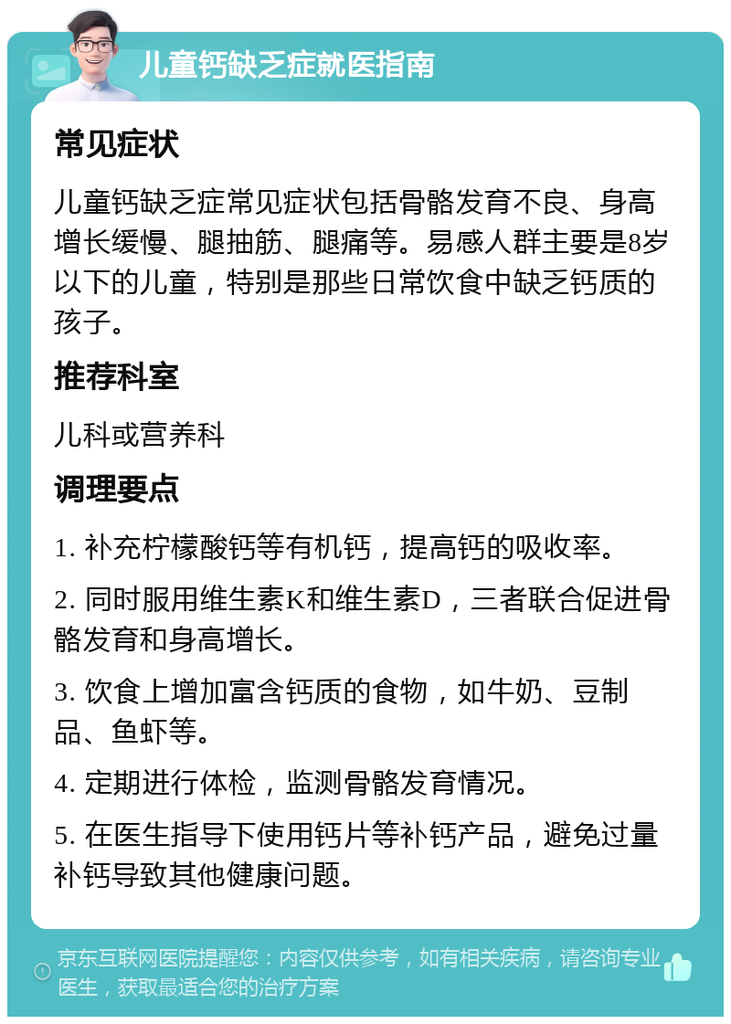 儿童钙缺乏症就医指南 常见症状 儿童钙缺乏症常见症状包括骨骼发育不良、身高增长缓慢、腿抽筋、腿痛等。易感人群主要是8岁以下的儿童，特别是那些日常饮食中缺乏钙质的孩子。 推荐科室 儿科或营养科 调理要点 1. 补充柠檬酸钙等有机钙，提高钙的吸收率。 2. 同时服用维生素K和维生素D，三者联合促进骨骼发育和身高增长。 3. 饮食上增加富含钙质的食物，如牛奶、豆制品、鱼虾等。 4. 定期进行体检，监测骨骼发育情况。 5. 在医生指导下使用钙片等补钙产品，避免过量补钙导致其他健康问题。