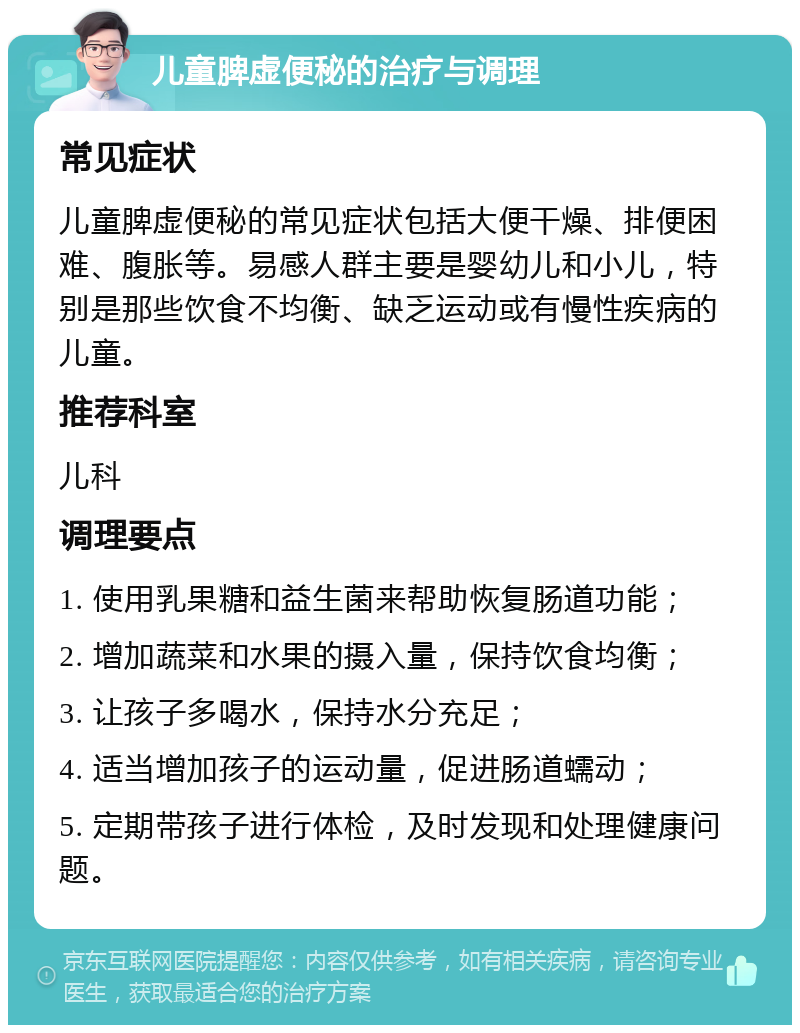 儿童脾虚便秘的治疗与调理 常见症状 儿童脾虚便秘的常见症状包括大便干燥、排便困难、腹胀等。易感人群主要是婴幼儿和小儿，特别是那些饮食不均衡、缺乏运动或有慢性疾病的儿童。 推荐科室 儿科 调理要点 1. 使用乳果糖和益生菌来帮助恢复肠道功能； 2. 增加蔬菜和水果的摄入量，保持饮食均衡； 3. 让孩子多喝水，保持水分充足； 4. 适当增加孩子的运动量，促进肠道蠕动； 5. 定期带孩子进行体检，及时发现和处理健康问题。