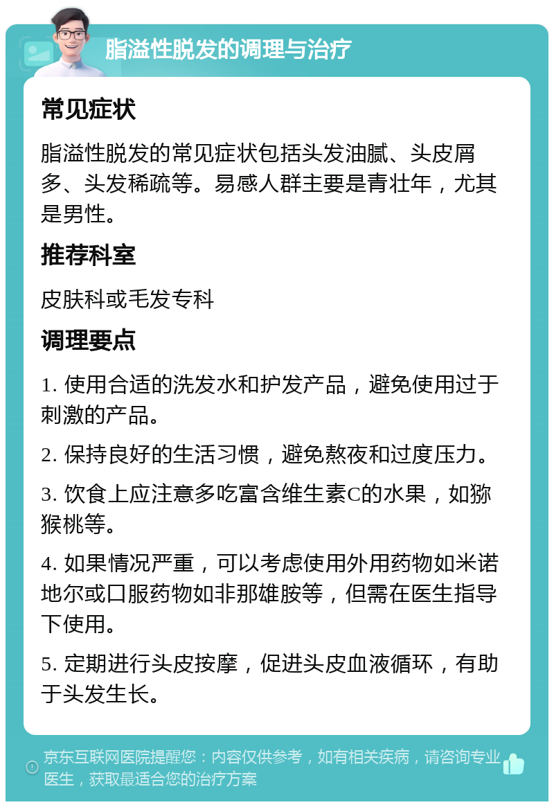 脂溢性脱发的调理与治疗 常见症状 脂溢性脱发的常见症状包括头发油腻、头皮屑多、头发稀疏等。易感人群主要是青壮年，尤其是男性。 推荐科室 皮肤科或毛发专科 调理要点 1. 使用合适的洗发水和护发产品，避免使用过于刺激的产品。 2. 保持良好的生活习惯，避免熬夜和过度压力。 3. 饮食上应注意多吃富含维生素C的水果，如猕猴桃等。 4. 如果情况严重，可以考虑使用外用药物如米诺地尔或口服药物如非那雄胺等，但需在医生指导下使用。 5. 定期进行头皮按摩，促进头皮血液循环，有助于头发生长。