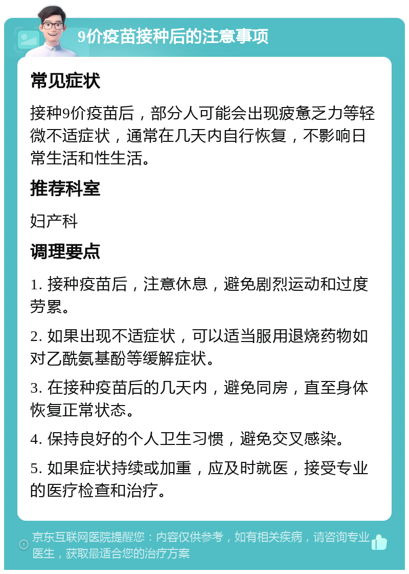 9价疫苗接种后的注意事项 常见症状 接种9价疫苗后，部分人可能会出现疲惫乏力等轻微不适症状，通常在几天内自行恢复，不影响日常生活和性生活。 推荐科室 妇产科 调理要点 1. 接种疫苗后，注意休息，避免剧烈运动和过度劳累。 2. 如果出现不适症状，可以适当服用退烧药物如对乙酰氨基酚等缓解症状。 3. 在接种疫苗后的几天内，避免同房，直至身体恢复正常状态。 4. 保持良好的个人卫生习惯，避免交叉感染。 5. 如果症状持续或加重，应及时就医，接受专业的医疗检查和治疗。