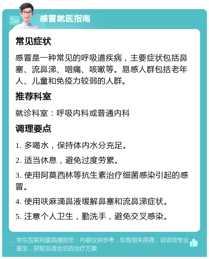 感冒就医指南 常见症状 感冒是一种常见的呼吸道疾病，主要症状包括鼻塞、流鼻涕、咽痛、咳嗽等。易感人群包括老年人、儿童和免疫力较弱的人群。 推荐科室 就诊科室：呼吸内科或普通内科 调理要点 1. 多喝水，保持体内水分充足。 2. 适当休息，避免过度劳累。 3. 使用阿莫西林等抗生素治疗细菌感染引起的感冒。 4. 使用呋麻滴鼻液缓解鼻塞和流鼻涕症状。 5. 注意个人卫生，勤洗手，避免交叉感染。