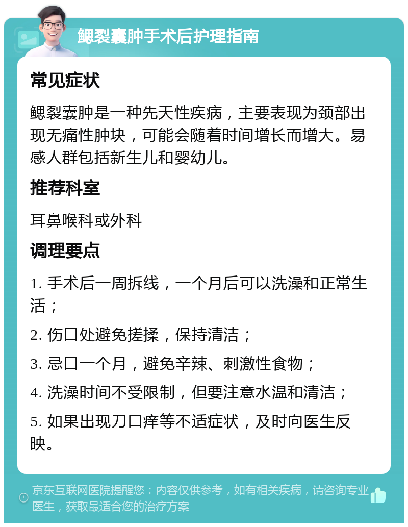 鳃裂囊肿手术后护理指南 常见症状 鳃裂囊肿是一种先天性疾病，主要表现为颈部出现无痛性肿块，可能会随着时间增长而增大。易感人群包括新生儿和婴幼儿。 推荐科室 耳鼻喉科或外科 调理要点 1. 手术后一周拆线，一个月后可以洗澡和正常生活； 2. 伤口处避免搓揉，保持清洁； 3. 忌口一个月，避免辛辣、刺激性食物； 4. 洗澡时间不受限制，但要注意水温和清洁； 5. 如果出现刀口痒等不适症状，及时向医生反映。