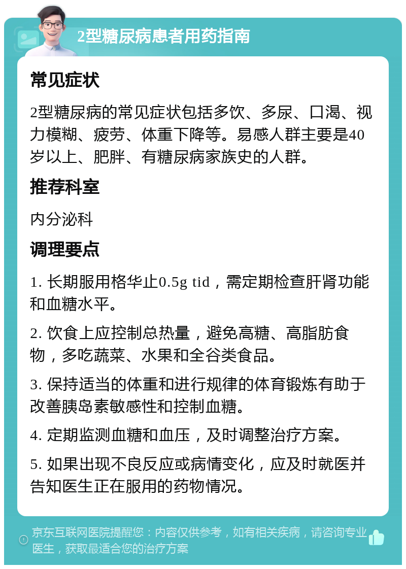 2型糖尿病患者用药指南 常见症状 2型糖尿病的常见症状包括多饮、多尿、口渴、视力模糊、疲劳、体重下降等。易感人群主要是40岁以上、肥胖、有糖尿病家族史的人群。 推荐科室 内分泌科 调理要点 1. 长期服用格华止0.5g tid，需定期检查肝肾功能和血糖水平。 2. 饮食上应控制总热量，避免高糖、高脂肪食物，多吃蔬菜、水果和全谷类食品。 3. 保持适当的体重和进行规律的体育锻炼有助于改善胰岛素敏感性和控制血糖。 4. 定期监测血糖和血压，及时调整治疗方案。 5. 如果出现不良反应或病情变化，应及时就医并告知医生正在服用的药物情况。