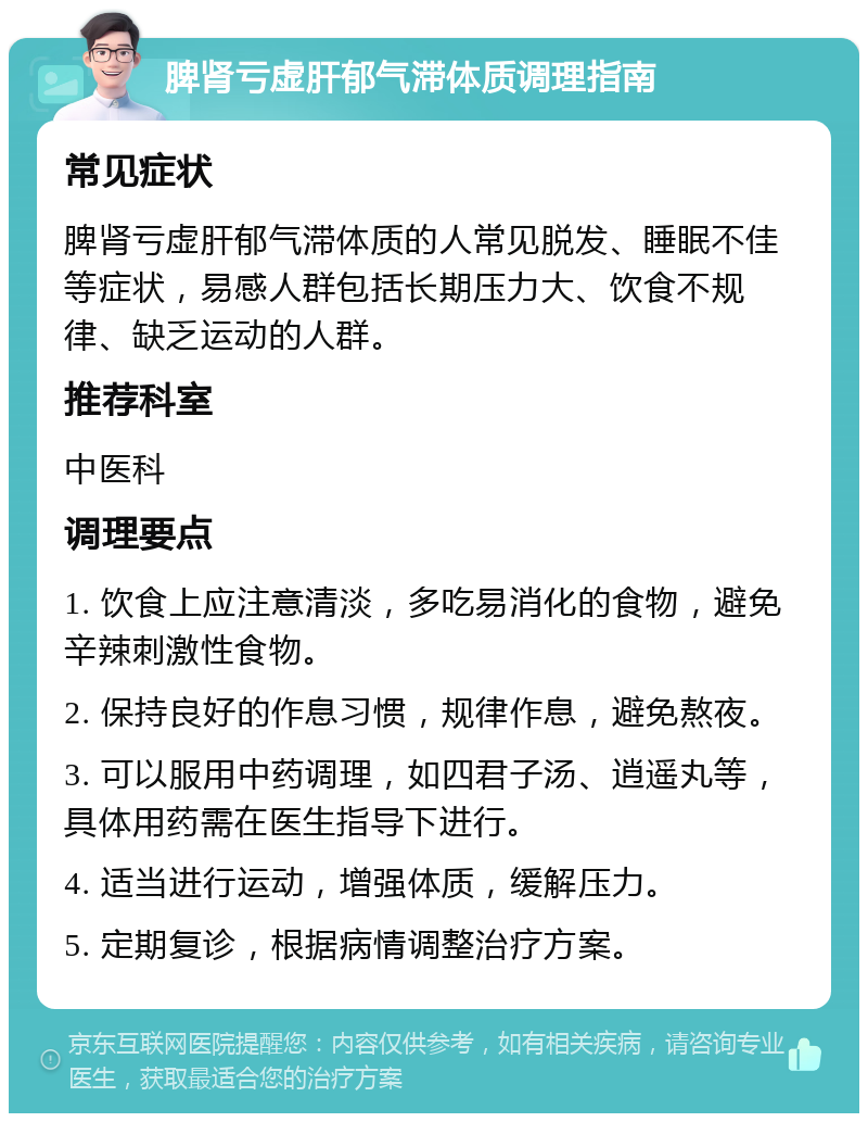 脾肾亏虚肝郁气滞体质调理指南 常见症状 脾肾亏虚肝郁气滞体质的人常见脱发、睡眠不佳等症状，易感人群包括长期压力大、饮食不规律、缺乏运动的人群。 推荐科室 中医科 调理要点 1. 饮食上应注意清淡，多吃易消化的食物，避免辛辣刺激性食物。 2. 保持良好的作息习惯，规律作息，避免熬夜。 3. 可以服用中药调理，如四君子汤、逍遥丸等，具体用药需在医生指导下进行。 4. 适当进行运动，增强体质，缓解压力。 5. 定期复诊，根据病情调整治疗方案。