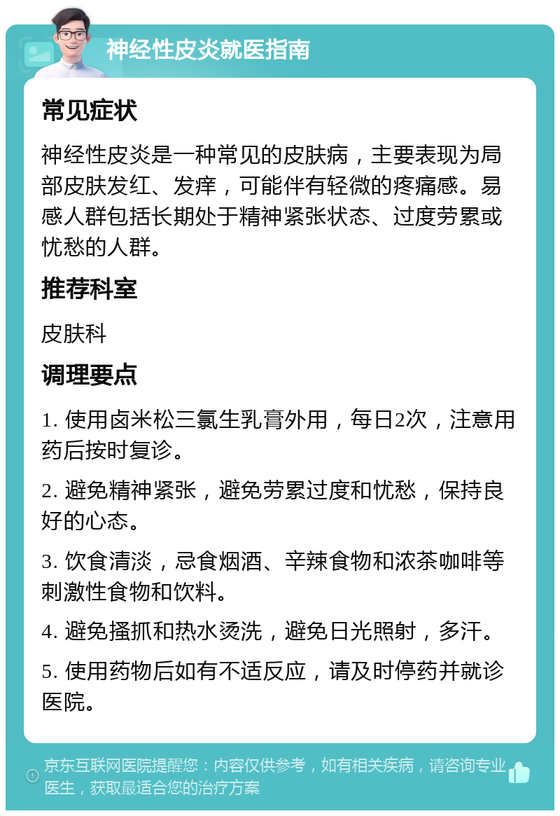 神经性皮炎就医指南 常见症状 神经性皮炎是一种常见的皮肤病，主要表现为局部皮肤发红、发痒，可能伴有轻微的疼痛感。易感人群包括长期处于精神紧张状态、过度劳累或忧愁的人群。 推荐科室 皮肤科 调理要点 1. 使用卤米松三氯生乳膏外用，每日2次，注意用药后按时复诊。 2. 避免精神紧张，避免劳累过度和忧愁，保持良好的心态。 3. 饮食清淡，忌食烟酒、辛辣食物和浓茶咖啡等刺激性食物和饮料。 4. 避免搔抓和热水烫洗，避免日光照射，多汗。 5. 使用药物后如有不适反应，请及时停药并就诊医院。