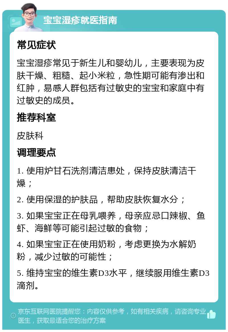 宝宝湿疹就医指南 常见症状 宝宝湿疹常见于新生儿和婴幼儿，主要表现为皮肤干燥、粗糙、起小米粒，急性期可能有渗出和红肿，易感人群包括有过敏史的宝宝和家庭中有过敏史的成员。 推荐科室 皮肤科 调理要点 1. 使用炉甘石洗剂清洁患处，保持皮肤清洁干燥； 2. 使用保湿的护肤品，帮助皮肤恢复水分； 3. 如果宝宝正在母乳喂养，母亲应忌口辣椒、鱼虾、海鲜等可能引起过敏的食物； 4. 如果宝宝正在使用奶粉，考虑更换为水解奶粉，减少过敏的可能性； 5. 维持宝宝的维生素D3水平，继续服用维生素D3滴剂。