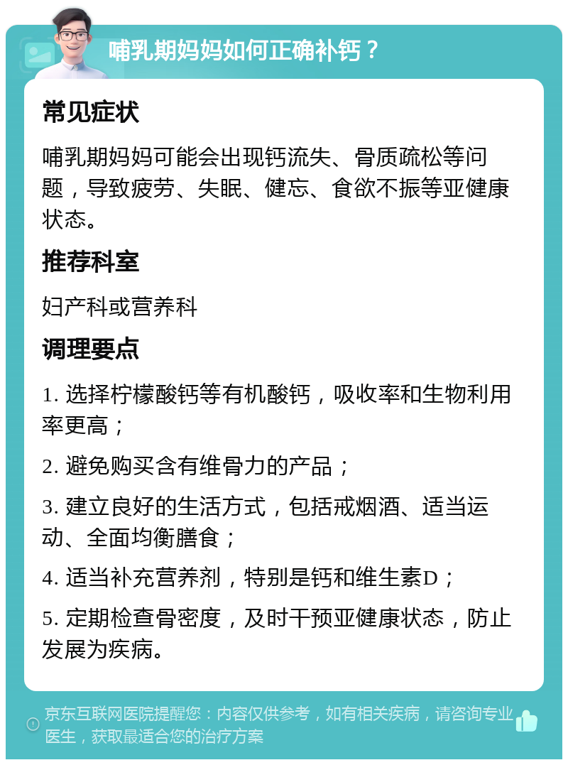 哺乳期妈妈如何正确补钙？ 常见症状 哺乳期妈妈可能会出现钙流失、骨质疏松等问题，导致疲劳、失眠、健忘、食欲不振等亚健康状态。 推荐科室 妇产科或营养科 调理要点 1. 选择柠檬酸钙等有机酸钙，吸收率和生物利用率更高； 2. 避免购买含有维骨力的产品； 3. 建立良好的生活方式，包括戒烟酒、适当运动、全面均衡膳食； 4. 适当补充营养剂，特别是钙和维生素D； 5. 定期检查骨密度，及时干预亚健康状态，防止发展为疾病。