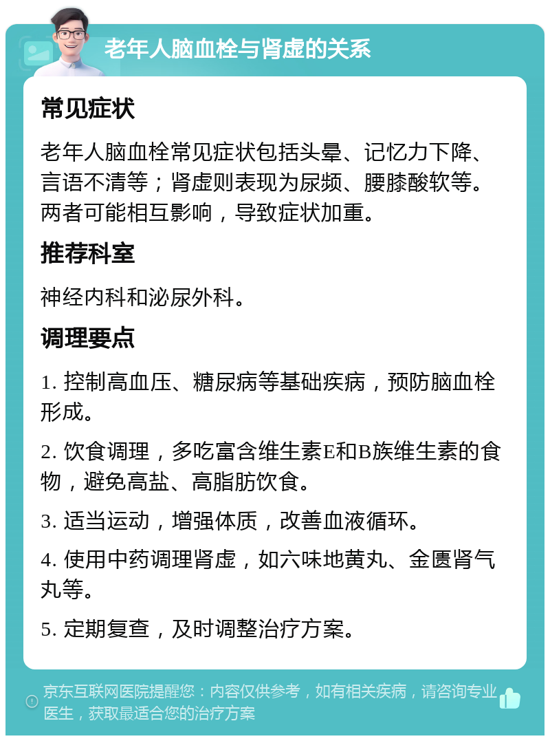 老年人脑血栓与肾虚的关系 常见症状 老年人脑血栓常见症状包括头晕、记忆力下降、言语不清等；肾虚则表现为尿频、腰膝酸软等。两者可能相互影响，导致症状加重。 推荐科室 神经内科和泌尿外科。 调理要点 1. 控制高血压、糖尿病等基础疾病，预防脑血栓形成。 2. 饮食调理，多吃富含维生素E和B族维生素的食物，避免高盐、高脂肪饮食。 3. 适当运动，增强体质，改善血液循环。 4. 使用中药调理肾虚，如六味地黄丸、金匮肾气丸等。 5. 定期复查，及时调整治疗方案。