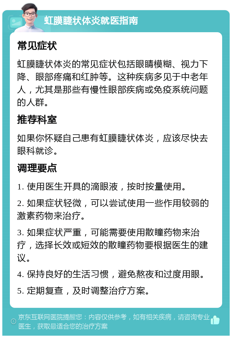 虹膜睫状体炎就医指南 常见症状 虹膜睫状体炎的常见症状包括眼睛模糊、视力下降、眼部疼痛和红肿等。这种疾病多见于中老年人，尤其是那些有慢性眼部疾病或免疫系统问题的人群。 推荐科室 如果你怀疑自己患有虹膜睫状体炎，应该尽快去眼科就诊。 调理要点 1. 使用医生开具的滴眼液，按时按量使用。 2. 如果症状轻微，可以尝试使用一些作用较弱的激素药物来治疗。 3. 如果症状严重，可能需要使用散瞳药物来治疗，选择长效或短效的散瞳药物要根据医生的建议。 4. 保持良好的生活习惯，避免熬夜和过度用眼。 5. 定期复查，及时调整治疗方案。